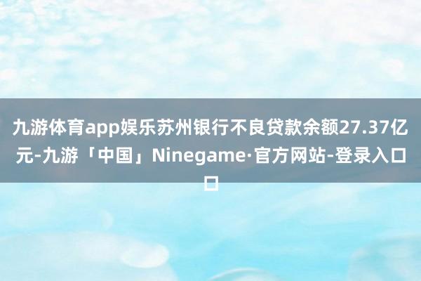 九游体育app娱乐苏州银行不良贷款余额27.37亿元-九游「中国」Ninegame·官方网站-登录入口