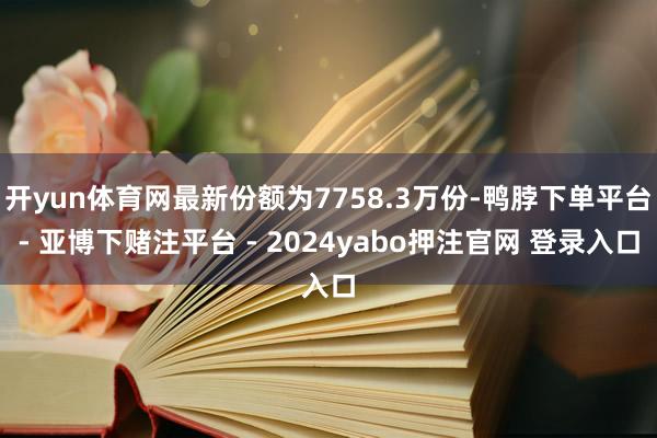 开yun体育网最新份额为7758.3万份-鸭脖下单平台- 亚博下赌注平台 - 2024yabo押注官网 登录入口