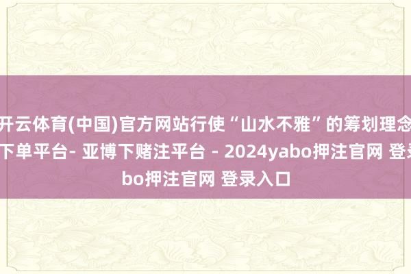 开云体育(中国)官方网站行使“山水不雅”的筹划理念-鸭脖下单平台- 亚博下赌注平台 - 2024yabo押注官网 登录入口