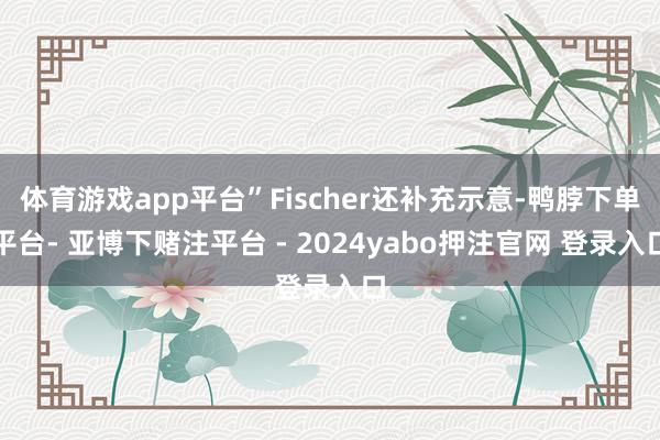 体育游戏app平台”Fischer还补充示意-鸭脖下单平台- 亚博下赌注平台 - 2024yabo押注官网 登录入口