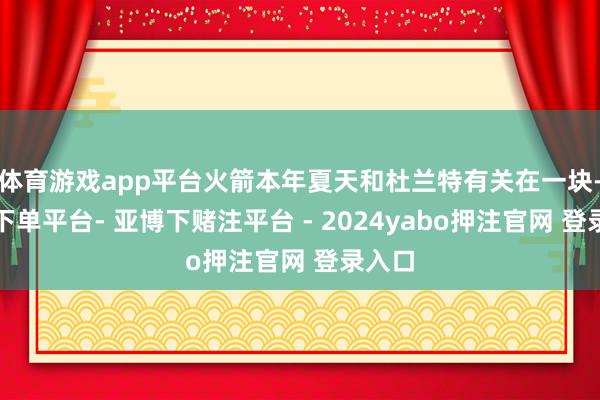 体育游戏app平台火箭本年夏天和杜兰特有关在一块-鸭脖下单平台- 亚博下赌注平台 - 2024yabo押注官网 登录入口