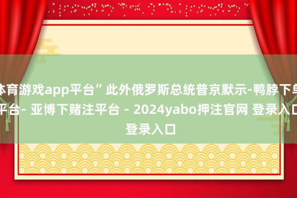 体育游戏app平台”此外俄罗斯总统普京默示-鸭脖下单平台- 亚博下赌注平台 - 2024yabo押注官网 登录入口