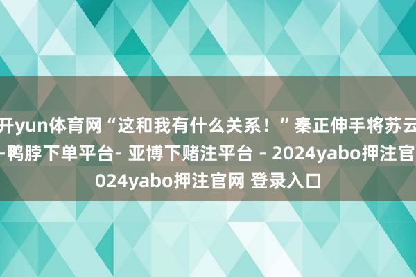 开yun体育网“这和我有什么关系！”秦正伸手将苏云仙拉了过来-鸭脖下单平台- 亚博下赌注平台 - 2024yabo押注官网 登录入口