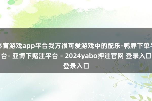 体育游戏app平台我方很可爱游戏中的配乐-鸭脖下单平台- 亚博下赌注平台 - 2024yabo押注官网 登录入口
