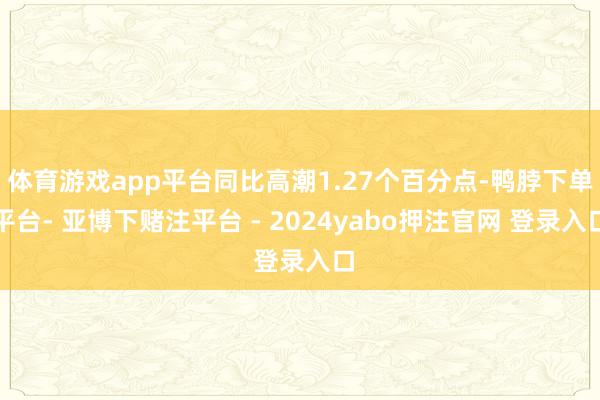 体育游戏app平台同比高潮1.27个百分点-鸭脖下单平台- 亚博下赌注平台 - 2024yabo押注官网 登录入口