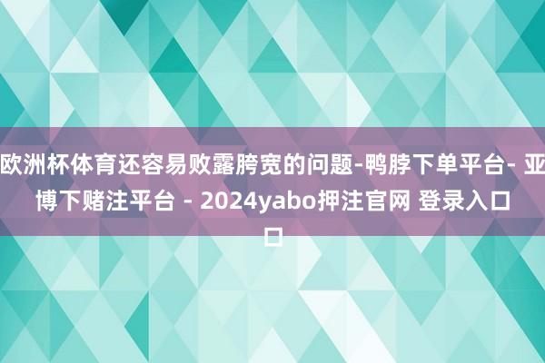 欧洲杯体育还容易败露胯宽的问题-鸭脖下单平台- 亚博下赌注平台 - 2024yabo押注官网 登录入口
