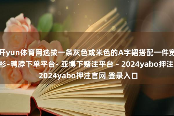 开yun体育网选拔一条灰色或米色的A字裙搭配一件宽松的玄色竭诚衫-鸭脖下单平台- 亚博下赌注平台 - 2024yabo押注官网 登录入口