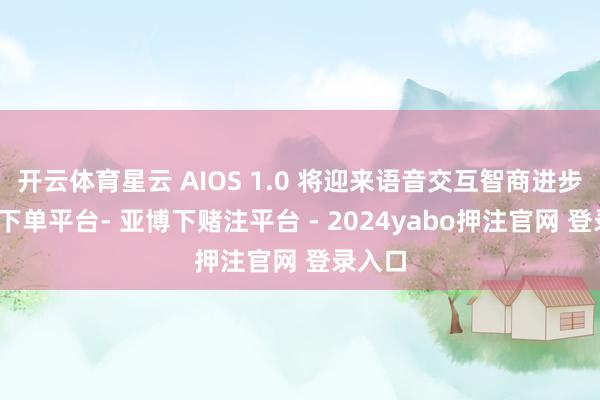 开云体育星云 AIOS 1.0 将迎来语音交互智商进步-鸭脖下单平台- 亚博下赌注平台 - 2024yabo押注官网 登录入口