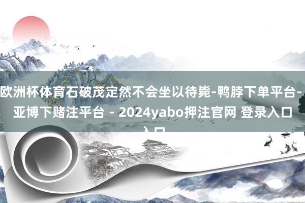 欧洲杯体育石破茂定然不会坐以待毙-鸭脖下单平台- 亚博下赌注平台 - 2024yabo押注官网 登录入口