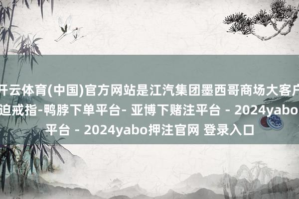开云体育(中国)官方网站是江汽集团墨西哥商场大客户确立计谋的又一紧迫戒指-鸭脖下单平台- 亚博下赌注平台 - 2024yabo押注官网 登录入口