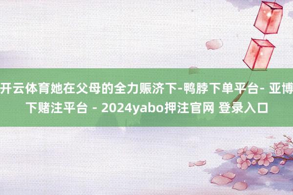 开云体育她在父母的全力赈济下-鸭脖下单平台- 亚博下赌注平台 - 2024yabo押注官网 登录入口