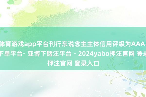 体育游戏app平台刊行东说念主主体信用评级为AAA-鸭脖下单平台- 亚博下赌注平台 - 2024yabo押注官网 登录入口