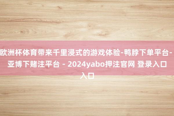 欧洲杯体育带来千里浸式的游戏体验-鸭脖下单平台- 亚博下赌注平台 - 2024yabo押注官网 登录入口