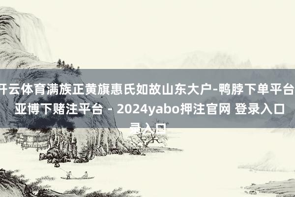 开云体育满族正黄旗惠氏如故山东大户-鸭脖下单平台- 亚博下赌注平台 - 2024yabo押注官网 登录入口