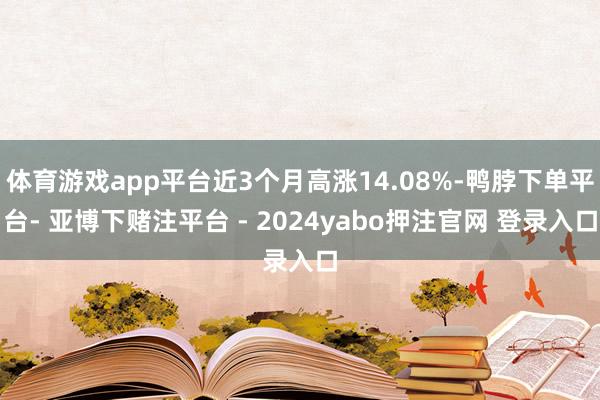 体育游戏app平台近3个月高涨14.08%-鸭脖下单平台- 亚博下赌注平台 - 2024yabo押注官网 登录入口