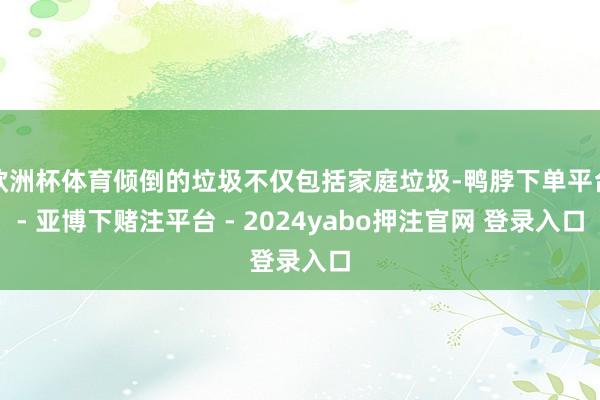 欧洲杯体育倾倒的垃圾不仅包括家庭垃圾-鸭脖下单平台- 亚博下赌注平台 - 2024yabo押注官网 登录入口