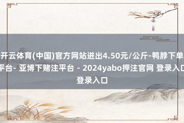 开云体育(中国)官方网站进出4.50元/公斤-鸭脖下单平台- 亚博下赌注平台 - 2024yabo押注官网 登录入口
