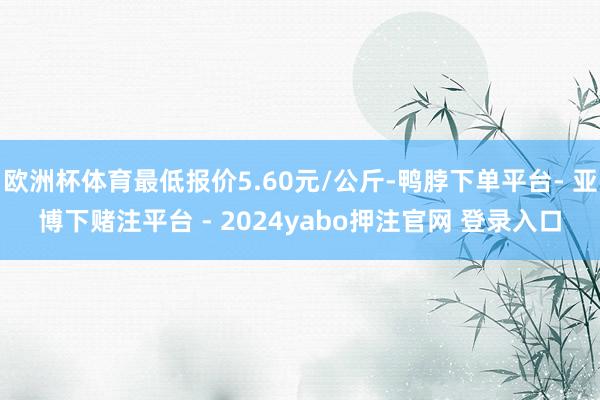 欧洲杯体育最低报价5.60元/公斤-鸭脖下单平台- 亚博下赌注平台 - 2024yabo押注官网 登录入口