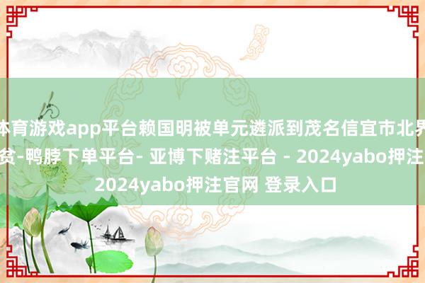 体育游戏app平台赖国明被单元遴派到茂名信宜市北界镇东村驻村扶贫-鸭脖下单平台- 亚博下赌注平台 - 2024yabo押注官网 登录入口