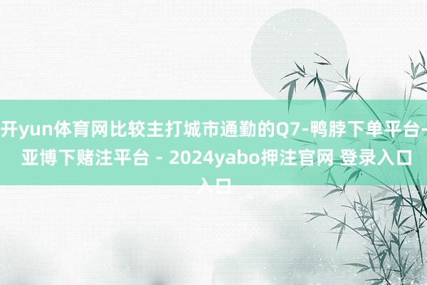 开yun体育网比较主打城市通勤的Q7-鸭脖下单平台- 亚博下赌注平台 - 2024yabo押注官网 登录入口
