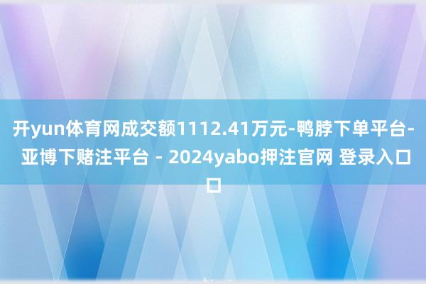 开yun体育网成交额1112.41万元-鸭脖下单平台- 亚博下赌注平台 - 2024yabo押注官网 登录入口