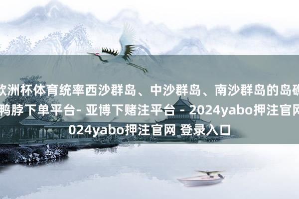 欧洲杯体育统率西沙群岛、中沙群岛、南沙群岛的岛礁过甚海域-鸭脖下单平台- 亚博下赌注平台 - 2024yabo押注官网 登录入口