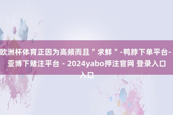 欧洲杯体育正因为高频而且＂求鲜＂-鸭脖下单平台- 亚博下赌注平台 - 2024yabo押注官网 登录入口