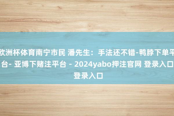 欧洲杯体育南宁市民 潘先生：手法还不错-鸭脖下单平台- 亚博下赌注平台 - 2024yabo押注官网 登录入口