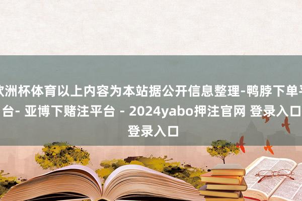 欧洲杯体育以上内容为本站据公开信息整理-鸭脖下单平台- 亚博下赌注平台 - 2024yabo押注官网 登录入口