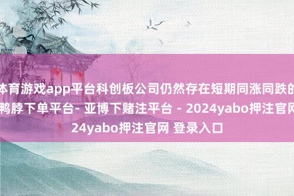 体育游戏app平台科创板公司仍然存在短期同涨同跌的板块效应-鸭脖下单平台- 亚博下赌注平台 - 2024yabo押注官网 登录入口