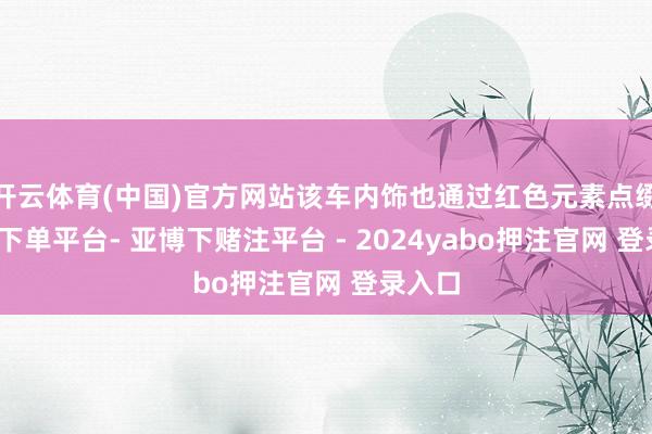 开云体育(中国)官方网站该车内饰也通过红色元素点缀-鸭脖下单平台- 亚博下赌注平台 - 2024yabo押注官网 登录入口