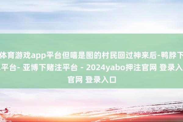 体育游戏app平台但嘻是图的村民回过神来后-鸭脖下单平台- 亚博下赌注平台 - 2024yabo押注官网 登录入口