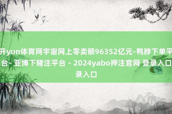开yun体育网宇宙网上零卖额96352亿元-鸭脖下单平台- 亚博下赌注平台 - 2024yabo押注官网 登录入口