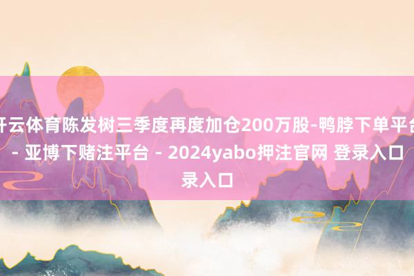 开云体育陈发树三季度再度加仓200万股-鸭脖下单平台- 亚博下赌注平台 - 2024yabo押注官网 登录入口
