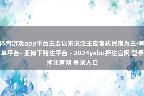 体育游戏app平台主要以东说念主皮客栈民宿为主-鸭脖下单平台- 亚博下赌注平台 - 2024yabo押注官网 登录入口