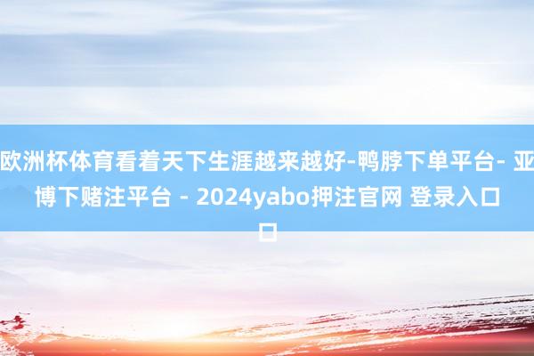 欧洲杯体育看着天下生涯越来越好-鸭脖下单平台- 亚博下赌注平台 - 2024yabo押注官网 登录入口
