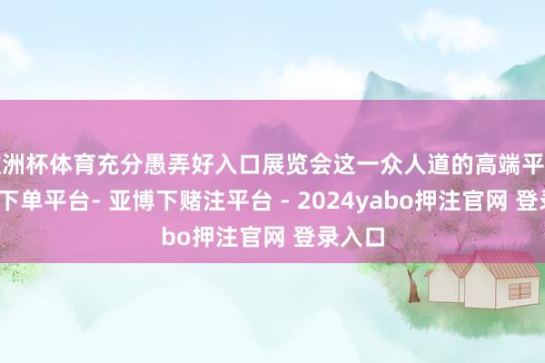 欧洲杯体育充分愚弄好入口展览会这一众人道的高端平台-鸭脖下单平台- 亚博下赌注平台 - 2024yabo押注官网 登录入口