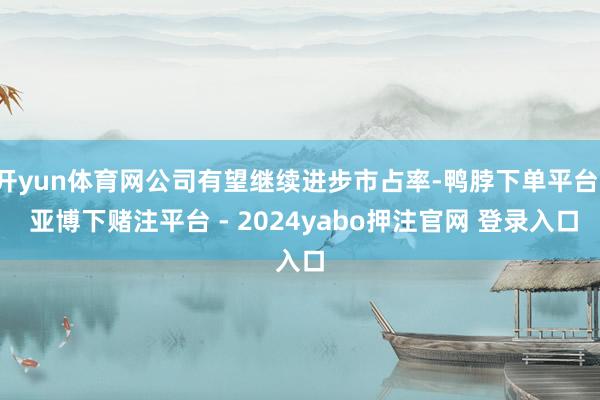 开yun体育网公司有望继续进步市占率-鸭脖下单平台- 亚博下赌注平台 - 2024yabo押注官网 登录入口