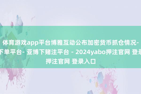 体育游戏app平台　　博雅互动公布加密货币抓仓情况-鸭脖下单平台- 亚博下赌注平台 - 2024yabo押注官网 登录入口