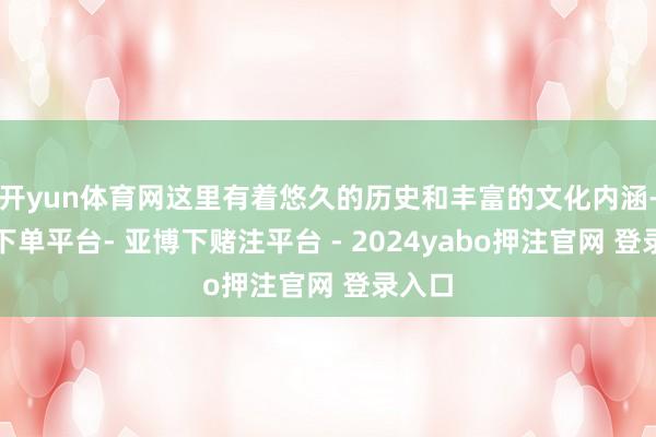 开yun体育网这里有着悠久的历史和丰富的文化内涵-鸭脖下单平台- 亚博下赌注平台 - 2024yabo押注官网 登录入口