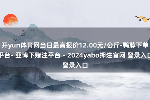 开yun体育网当日最高报价12.00元/公斤-鸭脖下单平台- 亚博下赌注平台 - 2024yabo押注官网 登录入口