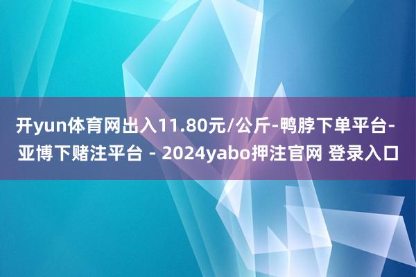 开yun体育网出入11.80元/公斤-鸭脖下单平台- 亚博下赌注平台 - 2024yabo押注官网 登录入口
