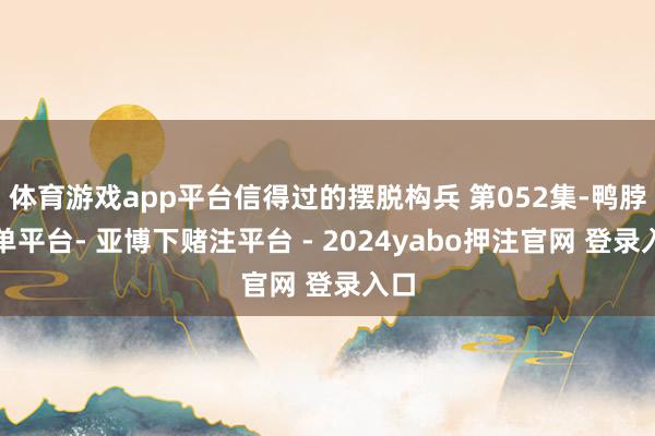 体育游戏app平台信得过的摆脱构兵 第052集-鸭脖下单平台- 亚博下赌注平台 - 2024yabo押注官网 登录入口