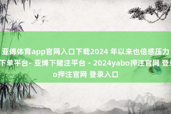 亚傅体育app官网入口下载2024 年以来也倍感压力-鸭脖下单平台- 亚博下赌注平台 - 2024yabo押注官网 登录入口
