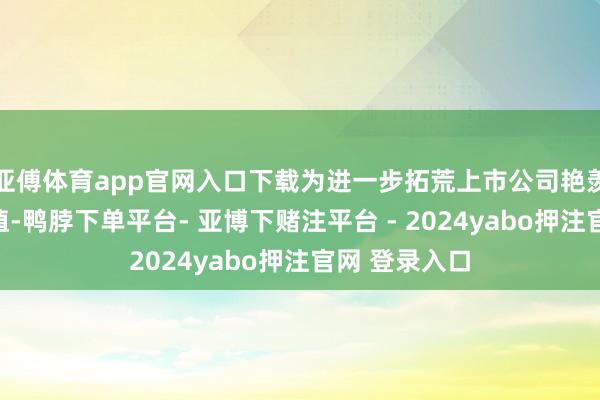 亚傅体育app官网入口下载为进一步拓荒上市公司艳羡本人投资价值-鸭脖下单平台- 亚博下赌注平台 - 2024yabo押注官网 登录入口