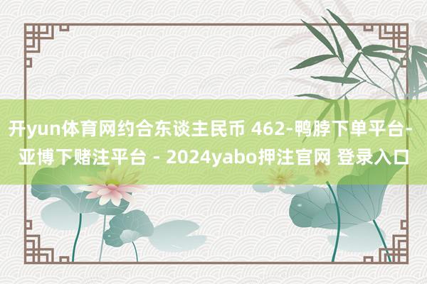 开yun体育网约合东谈主民币 462-鸭脖下单平台- 亚博下赌注平台 - 2024yabo押注官网 登录入口