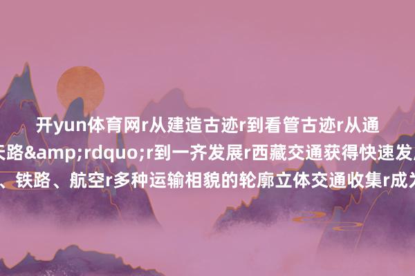 开yun体育网r　　从建造古迹r　　到看管古迹r　　从通达&ldquo;天路&rdquo;r　　到一齐发展r　　西藏交通获得快速发展r　　竖立起了涵盖公路、铁路、航空r　　多种运输相貌的轮廓立体交通收集r　　成为蔓延在高原的配合线、幸福路r　　记者：洛登、普布次仁、格桑朗杰、杨帆r（新华社 ）-鸭脖下单平台- 亚博下赌注平台 - 2024yabo押注官网 登录入口