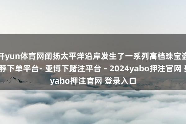 开yun体育网阐扬太平洋沿岸发生了一系列高档珠宝盗窃案-鸭脖下单平台- 亚博下赌注平台 - 2024yabo押注官网 登录入口