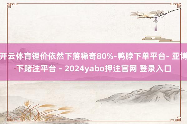 开云体育锂价依然下落稀奇80%-鸭脖下单平台- 亚博下赌注平台 - 2024yabo押注官网 登录入口