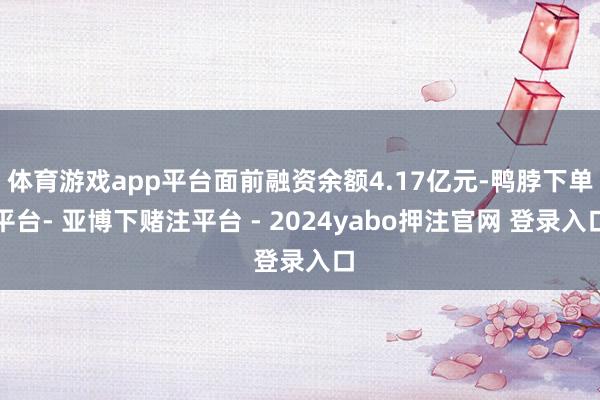 体育游戏app平台面前融资余额4.17亿元-鸭脖下单平台- 亚博下赌注平台 - 2024yabo押注官网 登录入口
